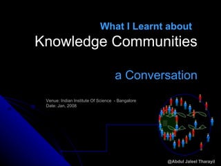 What I Learnt about  Knowledge Communities a Conversation @Abdul Jaleel Tharayil Venue: Indian Institute Of Science  - Bangalore Date: Jan, 2008  