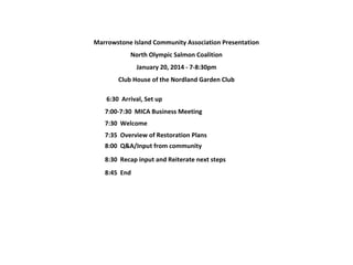 Marrowstone Island Community Association Presentation
North Olympic Salmon Coalition
January 20, 2014 - 7-8:30pm
Club House of the Nordland Garden Club
 6:30  Arrival, Set up
7:00-7:30  MICA Business Meeting
7:30  Welcome
7:35  Overview of Restoration Plans
8:00 Q&A/Input from community
8:30  Recap input and Reiterate next steps
8:45  End

 