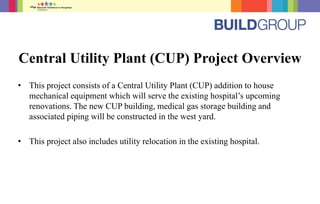 Central Utility Plant (CUP) Project Overview
• This project consists of a Central Utility Plant (CUP) addition to house
mechanical equipment which will serve the existing hospital’s upcoming
renovations. The new CUP building, medical gas storage building and
associated piping will be constructed in the west yard.
• This project also includes utility relocation in the existing hospital.
 
