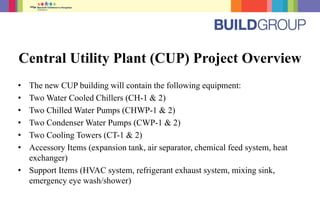 Central Utility Plant (CUP) Project Overview
• The new CUP building will contain the following equipment:
• Two Water Cooled Chillers (CH-1 & 2)
• Two Chilled Water Pumps (CHWP-1 & 2)
• Two Condenser Water Pumps (CWP-1 & 2)
• Two Cooling Towers (CT-1 & 2)
• Accessory Items (expansion tank, air separator, chemical feed system, heat
exchanger)
• Support Items (HVAC system, refrigerant exhaust system, mixing sink,
emergency eye wash/shower)
 