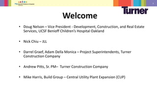 3
• Doug Nelson – Vice President - Development, Construction, and Real Estate
Services, UCSF Benioff Children’s Hospital Oakland
• Nick Chiu – JLL
• Darrel Graef, Adam Della Monica – Project Superintendents, Turner
Construction Company
• Andrew Pitts, Sr. PM– Turner Construction Company
• Mike Harris, Build Group – Central Utility Plant Expansion (CUP)
Welcome
 