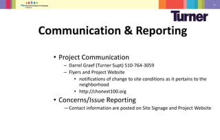 5
• Project Communication
• Project Communication
– Darrel Graef (Turner Supt) 510-764-3059
– Flyers and Project Website
• notifications of change to site conditions as it pertains to the
neighborhood
• http://chonext100.org
• Concerns/Issue Reporting
—Contact information are posted on Site Signage and Project Website
Communication & Reporting
 