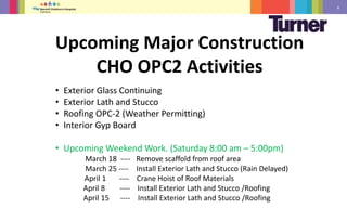 6
• Exterior Glass Continuing
• Exterior Lath and Stucco
• Roofing OPC-2 (Weather Permitting)
• Interior Gyp Board
• Upcoming Weekend Work. (Saturday 8:00 am – 5:00pm)
March 18 ---- Remove scaffold from roof area
March 25 ---- Install Exterior Lath and Stucco (Rain Delayed)
April 1 ---- Crane Hoist of Roof Materials
April 8 ---- Install Exterior Lath and Stucco /Roofing
April 15 ---- Install Exterior Lath and Stucco /Roofing
Upcoming Major Construction
CHO OPC2 Activities
 