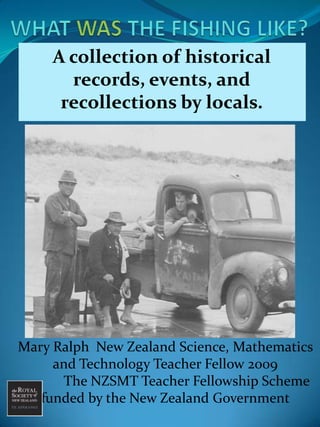 WHAT WAS THE FISHING LIKE? A collection of historical  records, events, and recollections by locals. Mary Ralph  New Zealand Science, Mathematics and Technology Teacher Fellow 2009             The NZSMT Teacher Fellowship Scheme       funded by the New Zealand Government 