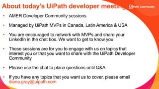 3
About today’s UiPath developer meeting:
• AMER Developer Community sessions
• Managed by UiPath MVPs in Canada, Latin America & USA
• You are encouraged to network with MVPs and share your
LinkedIn in the chat box. We want to get to know you
• These sessions are for you to engage with us on topics that
interest you or that you want to share with the UiPath Developer
Community
• Please use the chat to place questions until Q&A
• If you have any topics that you want us to cover, please email
diana.gray@uipath.com
 