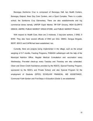 Barangay Santisima Cruz is composed of Barangay Hall, two Health Centers, 
Barangay Outpost, three Day Care Centers, and a Sport Complex. There is a public 
school, the Santisima Cruz Elementary. There are also establishments and big 
commercial stores namely, UNITOP Super Market, TIP-TOP Grocery, HIGH GLORY’S 
10 
GRACE, AMYRC PUBLIC MARKET DRUG STORE, and PUBLIC MARKET Phase II. 
With respect to Health Care, there are 2 midwives, 3 day-care workers, 3 BNS, 9 
BHW. They also have several officials of SNO per Sitio. GMAC, Dengue Brigade, 
BERT, BDCC and CAPIN had been established, too. 
Currently, there are projects being implemented in the village, such as the annual 
weighing of 0-7 months, Feeding Programs, PABASA saNutrisyon with the help of the 
Municipal Nutrition Office, Regular Medical Consultation and vaccination every 
Wednesday. Pre-natal check-up every Tuesday and Thursday are also scheduled. 
Clean and Green Credit Assistance provided by the NGO’S, Special Feeding Program, 
sponsored by the NGO’s and Private School, and also Special Program for the 
employment of Students (SPES) SCHOLAR/ FINANCIAL AID ASSISTANCE, 
Communal Faith Garden and First Steps in Education (Grade I) are established. 
 
