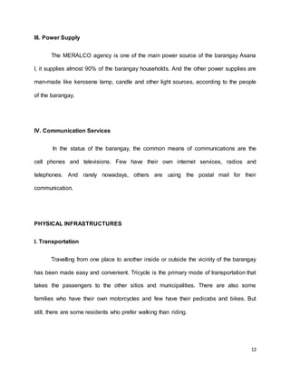 12 
III. Power Supply 
The MERALCO agency is one of the main power source of the barangay Asana 
I, it supplies almost 90% of the barangay households. And the other power supplies are 
man-made like kerosene lamp, candle and other light sources, according to the people 
of the barangay. 
IV. Communication Services 
In the status of the barangay, the common means of communications are the 
cell phones and televisions. Few have their own internet services, radios and 
telephones. And rarely nowadays, others are using the postal mail for their 
communication. 
PHYSICAL INFRASTRUCTURES 
I. Transportation 
Travelling from one place to another inside or outside the vicinity of the barangay 
has been made easy and convenient. Tricycle is the primary mode of transportation that 
takes the passengers to the other sitios and municipalities. There are also some 
families who have their own motorcycles and few have their pedicabs and bikes. But 
still, there are some residents who prefer walking than riding. 
 