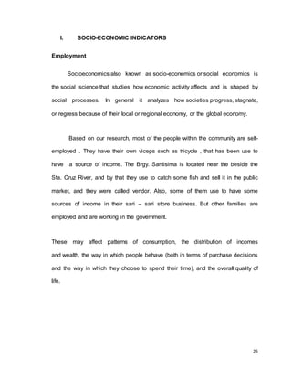 25 
I. SOCIO-ECONOMIC INDICATORS 
Employment 
Socioeconomics also known as socio-economics or social economics is 
the social science that studies how economic activity affects and is shaped by 
social processes. In general it analyzes how societies progress, stagnate, 
or regress because of their local or regional economy, or the global economy. 
Based on our research, most of the people within the community are self-employed 
. They have their own viceps such as tricycle , that has been use to 
have a source of income. The Brgy. Santisima is located near the beside the 
Sta. Cruz River, and by that they use to catch some fish and sell it in the public 
market, and they were called vendor. Also, some of them use to have some 
sources of income in their sari – sari store business. But other families are 
employed and are working in the government. 
These may affect patterns of consumption, the distribution of incomes 
and wealth, the way in which people behave (both in terms of purchase decisions 
and the way in which they choose to spend their time), and the overall quality of 
life. 
 