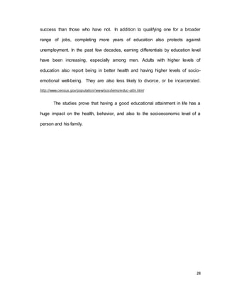 success than those who have not. In addition to qualifying one for a broader 
range of jobs, completing more years of education also protects against 
unemployment. In the past few decades, earning differentials by education level 
have been increasing, especially among men. Adults with higher levels of 
education also report being in better health and having higher levels of socio-emotional 
well-being. They are also less likely to divorce, or be incarcerated. 
28 
http://www.census.gov/population/www/socdemo/educ-attn.html 
The studies prove that having a good educational attainment in life has a 
huge impact on the health, behavior, and also to the socioeconomic level of a 
person and his family. 
 