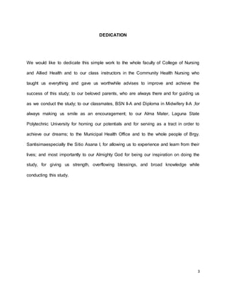 3 
DEDICATION 
We would like to dedicate this simple work to the whole faculty of College of Nursing 
and Allied Health and to our class instructors in the Community Health Nursing who 
taught us everything and gave us worthwhile advises to improve and achieve the 
success of this study; to our beloved parents, who are always there and for guiding us 
as we conduct the study; to our classmates, BSN II-A and Diploma in Midwifery II-A ,for 
always making us smile as an encouragement; to our Alma Mater, Laguna State 
Polytechnic University for homing our potentials and for serving as a tract in order to 
achieve our dreams; to the Municipal Health Office and to the whole people of Brgy. 
Santisimaespecially the Sitio Asana I, for allowing us to experience and learn from their 
lives; and most importantly to our Almighty God for being our inspiration on doing the 
study, for giving us strength, overflowing blessings, and broad knowledge while 
conducting this study. 
 