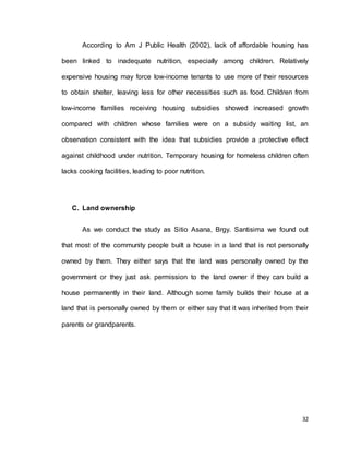 According to Am J Public Health (2002), lack of affordable housing has 
been linked to inadequate nutrition, especially among children. Relatively 
expensive housing may force low-income tenants to use more of their resources 
to obtain shelter, leaving less for other necessities such as food. Children from 
low-income families receiving housing subsidies showed increased growth 
compared with children whose families were on a subsidy waiting list, an 
observation consistent with the idea that subsidies provide a protective effect 
against childhood under nutrition. Temporary housing for homeless children often 
32 
lacks cooking facilities, leading to poor nutrition. 
C. Land ownership 
As we conduct the study as Sitio Asana, Brgy. Santisima we found out 
that most of the community people built a house in a land that is not personally 
owned by them. They either says that the land was personally owned by the 
government or they just ask permission to the land owner if they can build a 
house permanently in their land. Although some family builds their house at a 
land that is personally owned by them or either say that it was inherited from their 
parents or grandparents. 
 