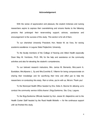 4 
Acknowledgement 
With the sense of appreciation and pleasure, the student midwives and nursing 
researchers aspire to express their overwhelming and sincere thanks to the following 
persons that prolonged their never-ending support, advices, assistance and 
encouragement to the success of this study. This section is for all of them. 
To our cherished University President, Hon. Nestor M. de Vera, for raising 
academic excellence in Laguna State Polytechnic University. 
To the faculty members of the College of Nursing and Allied Health especially 
Dean May M. Veridiano, Ph.D. RN, for the help and assistance on the community 
activities and also for elevating the student’s competencies. 
To our beloved research instructors, Mrs. Janice M. Bernardo, Mrs.Laarni A. 
Bundalian, Mrs.Myranie L. Sy and Mrs.Conchita E. Villamin for being compassionate on 
sharing their knowledge and for sacrificing their time and effort just to help the 
researchers on conducting this study. Rain or shine, you’re with us, Ma’am. Thank you! 
To the Municipal Health Office headed by Dra. Delia A. Becina for allowing us to 
conduct the community service inSitio Asana I, Brgy.Santisima, Sta. Cruz, Laguna. 
To the Brgy.Santisima Officials headed by Hon. Jessie M. Alejandrino and to the 
Health Center Staff headed by the Rural Health Midwife --- for the continuous support 
until we finished this study. 
 