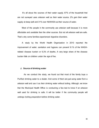 It’s all about the sources of their water supply. 67% of the household that 
are not surveyed uses artesian well as their water source. 2% gain their water 
40 
supply at deep well and 31% over NAWASA as their source of water. 
Most of the people in the community use artesian well because it is more 
affordable and available than the other sources. But not all artesian well are safe. 
That’s why some families experienced digestive disorders. 
A study by the World Health Organization in 2010 reported the 
improvement of water, sanitation and hygiene can prevent 9.1% of the WASH-related 
disease burden or 6.3% of deaths. A very large share of the disease 
burden falls on children under the age of five. 
J. Source of drinking water 
As we conduct the study, we found out that most of the family buys a 
Purified drinking water to a dealer. And some of them are just using water from a 
artesian well and use it as their drinking water without boiling. Although, we know 
that the Municipal Health Office is conducting a few test to know if an artesian 
well used for drinking is safe. It will be better if the community people will 
undergo boiling preparation before drinking water. 
 