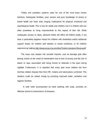 Toilets and sanitation systems cater for one of the most basic human 
functions. Inadequate facilities, poor access and poor knowledge of urinary or 
bowel health can have wide ranging implications for physical, emotional and 
psychological health. This is true for adults and children, but it is children who are 
often powerless to bring improvements to this aspect of their life. While 
inadequate access to clean, pleasant toilets will affect all children badly, it can 
have a particularly negative impact for children with disabilities and/or additional 
support needs, for children with bladder or bowel conditions, or for children 
experiencing bullying.http://www.sccyp.org.uk/ufiles/Toilets-Literature-Review.pdf 
The issue runs deeper into societal impacts, such as teenage girls often 
leaving school at the onset of menstruation due to lack of privacy and the risk of 
attack or rape associated with being forced to defecate in the open during 
nightfall. Furthermore, it is reported that every year more children die from 
diarrhea related disease than from HIV, malaria and tuberculosis combined. This 
situation could be solved simply by providing improved water, sanitation and 
45 
hygiene facilities. 
A safe toilet accompanied by hand washing with soap, provides an 
effective barrier to transmission of diseases. 
 