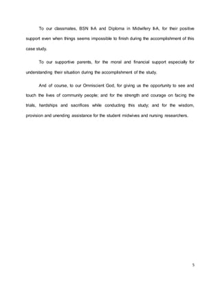 To our classmates, BSN II-A and Diploma in Midwifery II-A, for their positive 
support even when things seems impossible to finish during the accomplishment of this 
5 
case study. 
To our supportive parents, for the moral and financial support especially for 
understanding their situation during the accomplishment of the study. 
And of course, to our Omniscient God, for giving us the opportunity to see and 
touch the lives of community people; and for the strength and courage on facing the 
trials, hardships and sacrifices while conducting this study; and for the wisdom, 
provision and unending assistance for the student midwives and nursing researchers. 
 