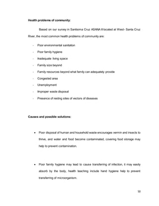 50 
Health problems of community: 
Based on our survey in Santisima Cruz ASANA II located at West- Santa Cruz 
River, the most common health problems of community are: 
- Poor environmental sanitation 
- Poor family hygiene 
- Inadequate living space 
- Family size beyond 
- Family resources beyond what family can adequately provide 
- Congested area 
- Unemployment 
- Improper waste disposal 
- Presence of resting sites of vectors of diseases 
Causes and possible solutions: 
 Poor disposal of human and household waste encourages vermin and insects to 
thrive, and water and food become contaminated, covering food storage may 
help to prevent contamination. 
 Poor family hygiene may lead to cause transferring of infection, it may easily 
absorb by the body, health teaching include hand hygiene help to prevent 
transferring of microorganism. 
 