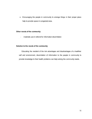  Encouraging the people in community to arrange things in their proper place 
51 
help to provide space in congested area. 
Other needs of the community: 
- materials use in referral for information dissimilation 
Solution to the needs of the community: 
Educating the resident of the risk advantages and disadvantages of a healthier 
self and environment, dissimilation of information to the people in community to 
provide knowledge to their health problems can help solving the community needs. 
 