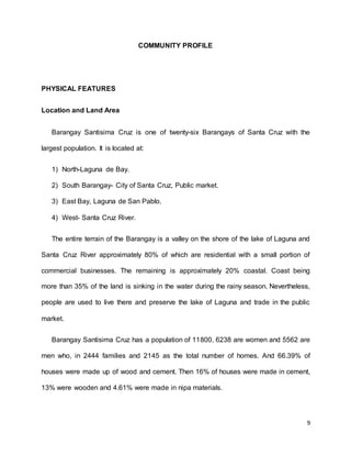9 
COMMUNITY PROFILE 
PHYSICAL FEATURES 
Location and Land Area 
Barangay Santisima Cruz is one of twenty-six Barangays of Santa Cruz with the 
largest population. It is located at: 
1) North-Laguna de Bay. 
2) South Barangay- City of Santa Cruz, Public market. 
3) East Bay, Laguna de San Pablo. 
4) West- Santa Cruz River. 
The entire terrain of the Barangay is a valley on the shore of the lake of Laguna and 
Santa Cruz River approximately 80% of which are residential with a small portion of 
commercial businesses. The remaining is approximately 20% coastal. Coast being 
more than 35% of the land is sinking in the water during the rainy season. Nevertheless, 
people are used to live there and preserve the lake of Laguna and trade in the public 
market. 
Barangay Santisima Cruz has a population of 11800, 6238 are women and 5562 are 
men who, in 2444 families and 2145 as the total number of homes. And 66.39% of 
houses were made up of wood and cement. Then 16% of houses were made in cement, 
13% were wooden and 4.61% were made in nipa materials. 
 