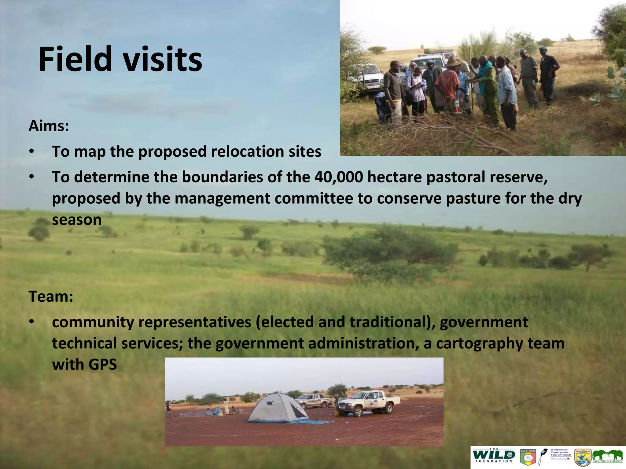Field visits Aims: To map the proposed relocation sites  To determine the boundaries of the 40,000 hectare pastoral reserve, proposed by the management committee to conserve pasture for the dry season Team: community representatives (elected and traditional), government technical services; the government administration, a cartography team with GPS 