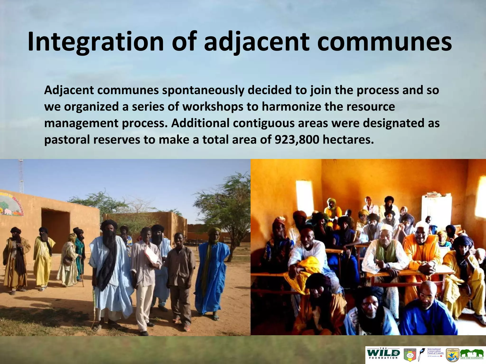 Integration of adjacent communes Adjacent communes spontaneously decided to join the process and so we organized a series of workshops to harmonize the resource management process. Additional contiguous areas were designated as pastoral reserves to make a total area of 923,800 hectares. 