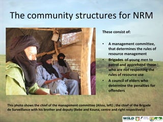 The community structures for NRM These consist of: A management committee, that determines the rules of resource management Brigades  of young men to patrol and apprehend those who are not respecting the rules of resource use A council of elders who determine the penalties for offenders This photo shows the chief of the management committee (Aliou, left) ; the chief of the Brigade de Surveillance with his brother and deputy (Bebe and Kouna, centre and right respectively) 