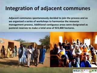 Integration of adjacent communes Adjacent communes spontaneously decided to join the process and so we organized a series of workshops to harmonize the resource management process. Additional contiguous areas were designated as pastoral reserves to make a total area of 923,800 hectares. 