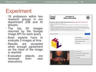 Monday 15th September 2014 Community Profiling for Crowdsourcing Queries 14 
Experiment 
• 16 professors within two 
research groups in our 
department (DB and AI 
groups) 
• The top 50 images 
returned by the Google 
Image API for each query 
• Each experts have to 
evaluate 5 images at time 
• Results are accepted 
when enough agreement 
on the class of the image 
is reached 
• Evaluated objects are 
removed from new 
executions. 
SOCM’14, Monday, April 7 
 