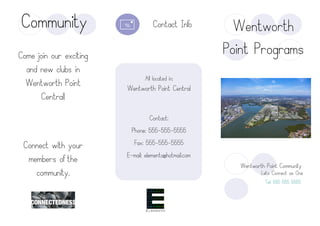 Contact:
Phone: 555-555-5555
Fax: 555-555-5555
E-mail: elemento@hotmail.com
Come join our exciting
and new clubs in
Wentworth Point
Central!
Connect with your
members of the
community.
All located in:
Wentworth Point Central
Community
Wentworth Point Community
Lets Connect as One
Tel: 555 555 5555
Wentworth
Point Programs
Contact Info
 
