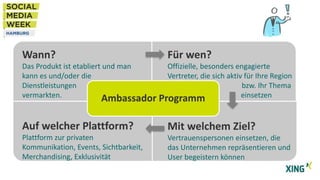 Wann?

Für wen?

Das Produkt ist etabliert und man
Offizielle, besonders engagierte
kann es und/oder die
Vertreter, die sich aktiv für Ihre Region
Dienstleistungen
bzw. Ihr Thema
vermarkten.
einsetzen
Ambassador Programm

Auf welcher Plattform?

Mit welchem Ziel?

Plattform zur privaten
Kommunikation, Events, Sichtbarkeit,
Merchandising, Exklusivität

Vertrauenspersonen einsetzen, die
das Unternehmen repräsentieren und
User begeistern können

 