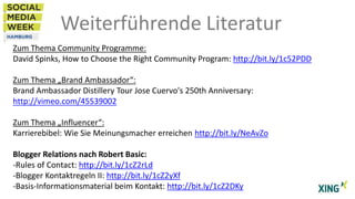 Weiterführende Literatur
Zum Thema Community Programme:
David Spinks, How to Choose the Right Community Program: http://bit.ly/1c52PDD
Zum Thema „Brand Ambassador“:
Brand Ambassador Distillery Tour Jose Cuervo's 250th Anniversary:
http://vimeo.com/45539002
Zum Thema „Influencer“:
Karrierebibel: Wie Sie Meinungsmacher erreichen http://bit.ly/NeAvZo
Blogger Relations nach Robert Basic:
-Rules of Contact: http://bit.ly/1cZ2rLd
-Blogger Kontaktregeln II: http://bit.ly/1cZ2yXf
-Basis-Informationsmaterial beim Kontakt: http://bit.ly/1cZ2DKy

 
