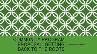 COMMUNITY PROGRAM
PROPOSAL: GETTING
BACK TO THE ROOTS
Danielle Matthews
 