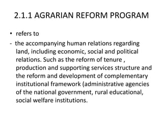 2.1.1 AGRARIAN REFORM PROGRAM
• refers to
- the accompanying human relations regarding
land, including economic, social and political
relations. Such as the reform of tenure ,
production and supporting services structure and
the reform and development of complementary
institutional framework (administrative agencies
of the national government, rural educational,
social welfare institutions.
 