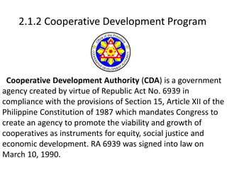 2.1.2 Cooperative Development Program
Cooperative Development Authority (CDA) is a government
agency created by virtue of Republic Act No. 6939 in
compliance with the provisions of Section 15, Article XII of the
Philippine Constitution of 1987 which mandates Congress to
create an agency to promote the viability and growth of
cooperatives as instruments for equity, social justice and
economic development. RA 6939 was signed into law on
March 10, 1990.
 
