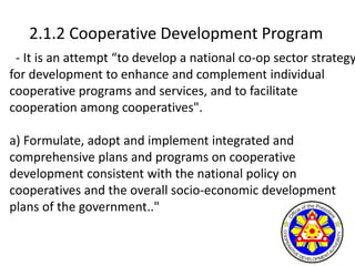 2.1.2 Cooperative Development Program
- It is an attempt “to develop a national co-op sector strategy
for development to enhance and complement individual
cooperative programs and services, and to facilitate
cooperation among cooperatives".
a) Formulate, adopt and implement integrated and
comprehensive plans and programs on cooperative
development consistent with the national policy on
cooperatives and the overall socio-economic development
plans of the government.."
 