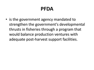 PFDA
• is the government agency mandated to
strengthen the government's developmental
thrusts in fisheries through a program that
would balance production ventures with
adequate post-harvest support facilities.
 
