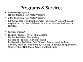 Programs & Services
• three core programs
(1) the Regional Fish Ports Program;
• 2)the Municipal Fish Ports Program;
• (3) the Ice Plants and Cold Storages Program , PFDA continuously
responds to the need of the sector for post-harvest facilities and
services.
• Services Offered:
• Landing Facilities - Pier, Fish unloading
Market Facilities - Fish trading
Processing Facilities - Fish Processing
Refrigeration Facilities - Cold Storage, Freezers and Ice Plants
Auxiliary Facilities - Fuel depots, Ship Repair yards, Fishing Supplies
Shops, Fishing Net Repair Areas, and food stalls
 