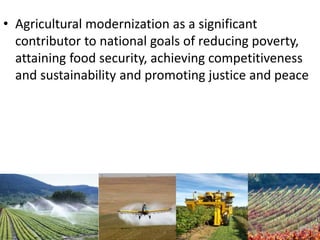 • Agricultural modernization as a significant
contributor to national goals of reducing poverty,
attaining food security, achieving competitiveness
and sustainability and promoting justice and peace
 