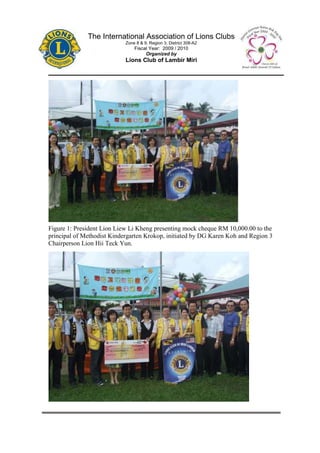 The International Association of Lions Clubs
                            Zone 8 & 9, Region 3, District 308-A2
                                Fiscal Year: 2009 / 2010
                                     Organized by
                            Lions Club of Lambir Miri




Figure 1: President Lion Liew Li Kheng presenting mock cheque RM 10,000.00 to the
principal of Methodist Kindergarten Krokop, initiated by DG Karen Koh and Region 3
Chairperson Lion Hii Teck Yun.
 