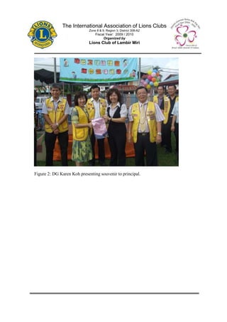 The International Association of Lions Clubs
                            Zone 8 & 9, Region 3, District 308-A2
                                Fiscal Year: 2009 / 2010
                                     Organized by
                            Lions Club of Lambir Miri




Figure 2: DG Karen Koh presenting souvenir to principal.
 