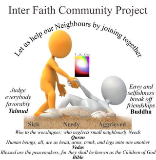 Inter Faith Community Project
hbog uie rsN b
r y
u j
o
o
p
in
le
in
h
g
s
t
u
o
t
g
e
e
L
ther
VR..O
n
e
Woe to the worshipper; who neglects small neighbourly Needs
Quran
Human beings, all, are as head, arms, trunk, and legs unto one another
Vedas
Blessed are the peacemakers, for they shall be known as the Children of God
Bible
Judge
everybody
favorably
Talmud
Envy and
selﬁshness
break off
friendships
Buddha
Sick Needy Aggrieved
 