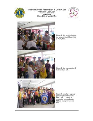 The International Association of Lions Clubs
            Zone 9, Region 3, District 308-A2
              Fiscal Year: 2009 / 2010
                   Organized by
           Lions Club of Lambir Miri




                                                Figure 1: We are distributing
                                                the lanterns to children while
                                                at PDK, Miri.




                                                Figure 2: She is requesting 2
                                                lanterns from us!!




                                                Figure 3: Lets have a group
                                                photo together! President
                                                Lion Liew Li Kheng is
                                                presenting moon cakes to
                                                PDK in-charge person Mr
                                                Lau.
 