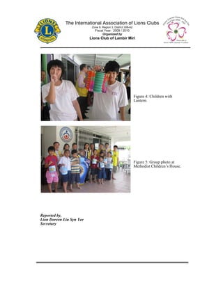 The International Association of Lions Clubs
                           Zone 9, Region 3, District 308-A2
                             Fiscal Year: 2009 / 2010
                                  Organized by
                          Lions Club of Lambir Miri




                                                               Figure 4: Children with
                                                               Lantern.




                                                               Figure 5: Group photo at
                                                               Methodist Children’s House.




Reported by,
Lion Doreen Liu Syn Yee
Secretary
 