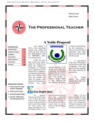 D

O N

M

A R I A N O

M

A R C O S

M

E M O R I A L

S

T A T E

U

N I V E R S I T Y

February 22, 2014
Volume 1, Issue 1

The Professional Teacher

A Noble Proposal
Inside this issue:
Editorial Cartoon

2

A Teacher is A Cleaner

2

Coastliners

2

Sea you there!

4

What‟s Your Story?

14

Feature Story

17

Our Group

18

Special points of interest:

Last January 5,
2014 a very interesting
scheme was cooked up
within the four walls of
the Multi-Purpose Hall
of DMMMSU Open
University System.
Under the tutelage of the very charismatic Dr. Estella Cayabyab, the students of
Certificate in Teaching
Class 1 agreed to involve
themselves in community related projects out of
their own volition. The
class was divided into
eight (8) groups composed of (5) members. A
meeting
was
held

2. Choose one that benefits the community, 3.
Choose an activity that is
achievable and lastly
choose one that also benefits the group.

amongst members of the
groups as to what their
community involvement
projects they are to have.
The criteria for the projects were simple: 1.
Choose a project which
is cost effective—the
less expenses, the better,

A presentation
to the class of the project
will be done on the 22nd
of February. The same
date will be the deadline
for a paper detailing the
said activity.
All
groups
agreed
and
eagerly
planned their own community projects.

 Colored spread of „caught
in action” photographs
 Points to ponder inside
 Teaching Through The Ages
 Free Wall: “Tell Me „Bout
Your Teaching Experience.”

One Bright Idea!
Pet
adoption.
Alms giving. Blood letting.
A lot of these ideas have
come to mind. The phrase
to many to choose from has
driven us nuts from making
one solid choice. Our
group, consisting of five of
the brightest (ahem) , most

active (translated as rowdy)
and
most
extroverted
(simply put talkative) students under CT-Class 1,
has finally chosen to have a
coastal clean up at the
shores of Taberna, Bauang,
La Union.

Why? 1. We love
nature especially the beach
and we would love to help
keep it clean for the kids to
come. 2. It is red-tape free.
No hassle from permits and
what-not. 3. It cost us only
our sweat, effort and time!

 