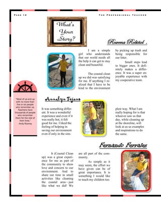 Page 14

T h e

P r o f e s s i o n a l

T e a c h e r

Rowena Robiñol .
I am a simple
girl who understands
that our world needs all
the help it can get to stay
clean and beautiful.
The coastal clean
up we did was satisfying
for me. If anything I realized that I have to be
kind to the environment

“Most of us end up
with no more than
five or six people
who remember us.
Teachers have
thousands of people
who remember
them for the rest of
their lives.”
-Andy Rooney

by picking up trash and
being responsible for
our litter.
Small steps lead
to bigger ones. It definitely makes a difference. It was a super enjoyable experience with
my cooperative team.

Annalyn Tejano
It was something different. It was a wonderful
experience and even if it
was really hot, it felt
good for me. I liked the
feeling of helping in
saving our environment
even if only in the sim-

plest way. What I am
really hoping for is that
whoever saw us that
day, while cleaning up
at the shoreline, will
look at us us examples
and inspirations to do
the same.

Fernando Ferrales
It (Coastal Clean
up) was a great experience for me as part of
the community to show
love and concern to our
environment. And to
share our time in small
activities like cleaning
the coastal area—just
like what we did! We

are all part of the community.
As simple as it
may seem, the effort we
have given can be of
great importance. It is
something I would like
to teach my children too.

 