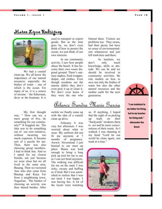 Volume 1 ,

I s s u e

1

Page 15

Maree Lyne Rodriguez

We had a coastal
clean-up. We all know the
importance of our natural
resources especially the
bodies of water – one of
which is the ocean. For
many of us, it is a source
of income – the fisherman,
diver or the boatman. It is

used to transport or export
goods. But as the time
goes by, we don’t even
think of how to protect the
ocean, we just think of our
own interests.
In our community
activity, I saw how people
abuse the beach. It has become their own waste disposal ground. There’s sanitary napkin, food wrapper,
diaper, old clothes. Even
though residents see the
marine debris they don’t
even pick it up or clean it.
We don’t even know if
they were the one who

littered there. Visitors are
problems too. They swam,
had their picnic but have
no sense of environmentalism whatsoever and just
left trash here and there.
As teachers, we
don’t
only
teach
knowledge, skills or attitude. We can be and we
should be involved in
community activities. Be
role models on how to
save not only the bodies of
water but also the other
natural resources and the
mother earth for the next
generation.

Arlance Sandra Marie Garcia
My first thought
was, ― How can we, a
mere group of five, do
something for our community?‖ It boggled me. The
idea was to do something
out of our own initiative,
without incurring too
much expenses. It became
sort of a puzzle for me.
Then, there was also
choosing group members.
I had to think fast. And so
I opted for my closest
friends, not just because
we were close but we all
lived in the same area,
Bauang. Then we recruited
Ann who also came from
Bauang and Kuya Fer
from a neighboring town,
Naguilian. The burden of
choosing an activity was
then shared burden. After

awhile we finally came up
with the idea of a coastal
clean up drive.
February 8 was
very hot afternoon. I was
worried about what to
wear. My uniform did not
fit me anymore at 7
months of pregnancy.
Awww. Nevermind. I just
hurried to our meet up
place. Maree was kind
enough to bring a long
pick up tool for me to use
as I can not bend anymore.
The walking was difficult
for me on the sand. I was
itchy, sweaty and huffing
as if tired. But I was astonished to realize that I was
not tired. I was happy. I
was having fun. A lot of
the locals were watching

us. If anything, I hoped
that the sight of us picking
up
trash
on
their
―backyards‖ awakens them
to act and be more conscientious of their waste. As I
walked, I was chanting in
my head ―Lord let our
world be clean again, one
trash at a time.‖

“I am indebted to
my father for living,
but to my teacher
for living well.”
-Alexander the
Great

 