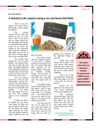 Volume 1 ,

I s s u e

1

Page 17

Feature Story

A Teacher's Life Lessons Using a Jar and Some Golf Balls
This is a very important life lesson that a
philosophy teacher taught
his students.
The
teacher
cleared off his desk and
placed on top of it a few
items. One of the items
was an empty mason jar.
He proceeded to fill up the
jar with golf balls until he
could fit no more. He
looked at the classroom
and asked his students if
they agree that the jar is
full. Every student agreed
that the jar was indeed full.
The teacher then
picked up a box of small
pebbles and poured them
into the jar with the golf
balls. The pebbles filled all
of the openings in between
the golf balls. He asked the
students if the jar was full.
Once again, they agreed.
Now the teacher
picked up a bag of sand
and poured it into the mason jar. The sand filled in
all of the empty space left
between the golf balls and
pebbles.
He asked
the class again if the jar
was full. The students
agreed it was technically
full.
Finally, the teacher pulled out two beers
from under his desk and
poured both of them into
the jar filling the empty
space between the sand.
Now the students began to
laugh wondering how far

this was going.
The teacher waited
until the laughter stopped.
"I want you to recognize
that this jar represents your
life," he started. "The golf
balls represent the important things. Your family,
children,
health,
friends, and passions. If
everything else was lost
and only they remained,
your life would still be
full.
The pebbles represent the other things in life
that matter, such as your
job, house and car. The
sand---that is everything
else. The small stuff. If
you put the sand in first,
there is no room for the
pebbles or golf balls.
The same goes for
life. If you spend all of
your time and energy on
the small stuff, you will
never have room for the
things that are most im-

portant. Pay attention to
the important things in
your life.
Enjoy time with
family. Go to dinner with
your spouse. Play games
with your kids. There will
ALWAYS be time to clean
the house or take yourself
shopping.
Take care of the
golf balls first---the things
that really matter. The rest
is just sand. You are dismissed."
Before the students left, one shouted out.
"You never mentioned
what the beer represents!"
The
professor
smiled and said, "Well I'm
glad you asked. The beer
just shows you that no
matter how full your life
may seem, there's always
room to have a beer with a
friend."
Source:

http://www.sunnyskyz.com/
feel-good-story/111/A-

“The mediocre
teacher TELLS. The
good teacher
EXPLAINS.
The superior teacher
SHOWS. The great
teacher INSPIRES.”
-William Arthur Ward

 