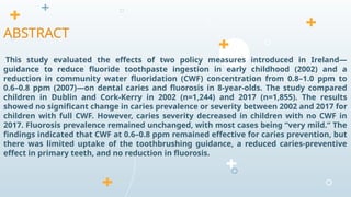 This study evaluated the effects of two policy measures introduced in Ireland—
guidance to reduce fluoride toothpaste ingestion in early childhood (2002) and a
reduction in community water fluoridation (CWF) concentration from 0.8–1.0 ppm to
0.6–0.8 ppm (2007)—on dental caries and fluorosis in 8-year-olds. The study compared
children in Dublin and Cork-Kerry in 2002 (n=1,244) and 2017 (n=1,855). The results
showed no significant change in caries prevalence or severity between 2002 and 2017 for
children with full CWF. However, caries severity decreased in children with no CWF in
2017. Fluorosis prevalence remained unchanged, with most cases being “very mild.” The
findings indicated that CWF at 0.6–0.8 ppm remained effective for caries prevention, but
there was limited uptake of the toothbrushing guidance, a reduced caries-preventive
effect in primary teeth, and no reduction in fluorosis.
ABSTRACT
 