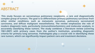 This study focuses on sarcomatous pulmonary neoplasms, a rare and diagnostically
complex group of tumors. The goal is to differentiate primary pulmonary sarcomas from
other similar conditions, such as metastatic sarcomas, pulmonary sarcomatoid
carcinoma, and diffuse malignant mesothelioma. The review emphasizes the role of
modern diagnostic tools, particularly immunohistochemistry and molecular analysis, in
accurately classifying these tumors. The study combines a literature review (covering
1961-2007) with primary cases from the author’s institution, providing diagnostic
criteria for primary lung sarcomas. Pathologists play a crucial role in identifying these
rare tumors, which can significantly impact patient care and treatment decisions.
ABSTRACT
 