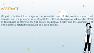 Gingivitis is the initial stage of periodontitis, one of the most common oral
diseases and the primary cause of tooth loss. This study aims to evaluate the effect
of toothpaste containing 2% zinc citrate on gingival health and the abundance of
three bacteria related to gingivitis and periodontitis.
ABSTRACT
 
