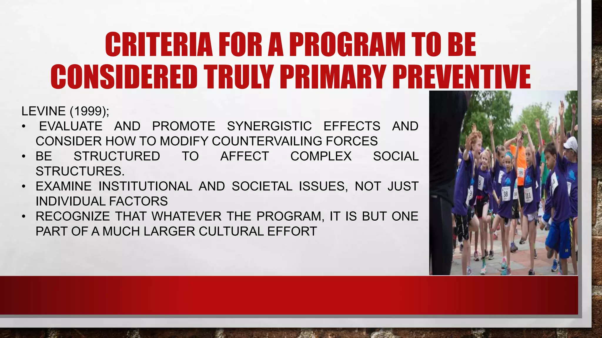 CRITERIA FOR A PROGRAM TO BE
CONSIDERED TRULY PRIMARY PREVENTIVE
LEVINE (1999);
• EVALUATE AND PROMOTE SYNERGISTIC EFFECTS AND
CONSIDER HOW TO MODIFY COUNTERVAILING FORCES
• BE STRUCTURED TO AFFECT COMPLEX SOCIAL
STRUCTURES.
• EXAMINE INSTITUTIONAL AND SOCIETAL ISSUES, NOT JUST
INDIVIDUAL FACTORS
• RECOGNIZE THAT WHATEVER THE PROGRAM, IT IS BUT ONE
PART OF A MUCH LARGER CULTURAL EFFORT
 